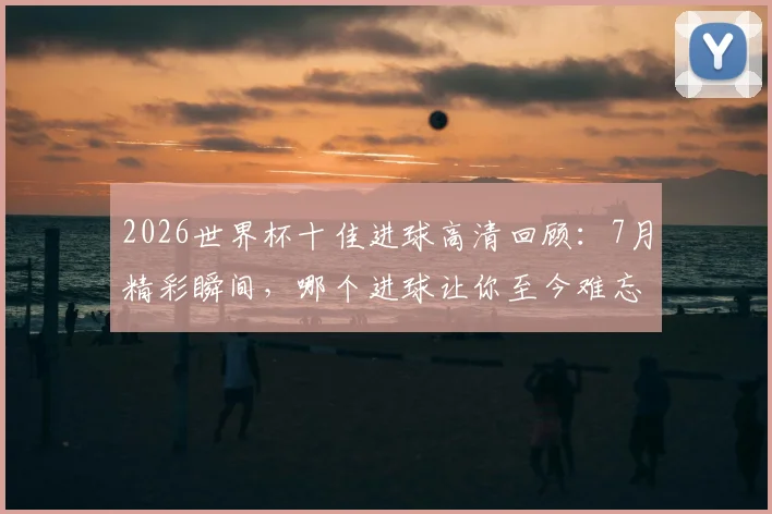 2026世界杯十佳进球高清回顾:7月精彩瞬间,哪个进球让你至今难忘?