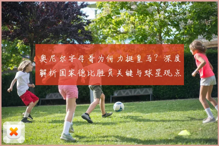 奥尼尔字母哥为何力挺皇马?深度解析国家德比胜负关键与球星观点