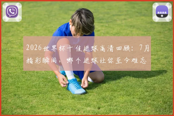 2026世界杯十佳进球高清回顾：7月精彩瞬间，哪个进球让你至今难忘？
