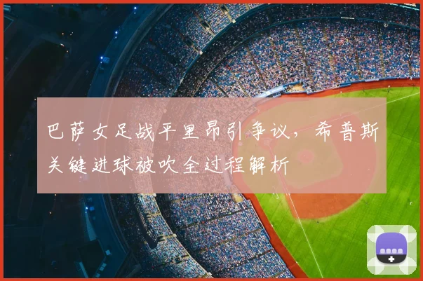 巴萨女足战平里昂引争议，希普斯关键进球被吹全过程解析