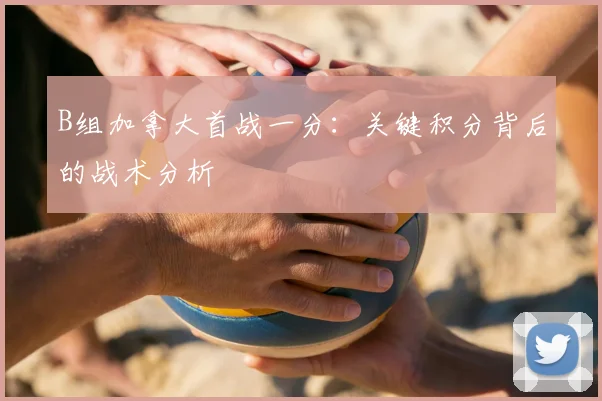 B组加拿大首战一分:关键积分背后的战术分析