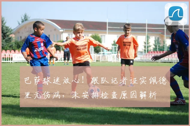 巴萨球迷放心！跟队记者证实佩德里无伤病，未安排检查原因解析