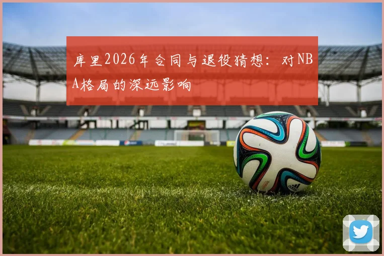库里2026年合同与退役猜想：对NBA格局的深远影响