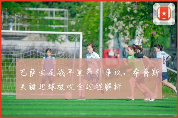 巴萨女足战平里昂引争议,希普斯关键进球被吹全过程解析