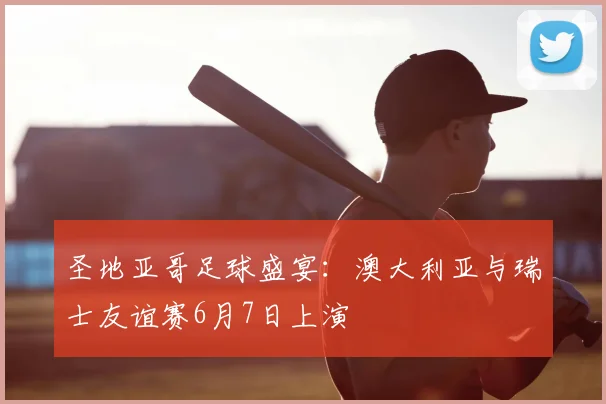圣地亚哥足球盛宴：澳大利亚与瑞士友谊赛6月7日上演